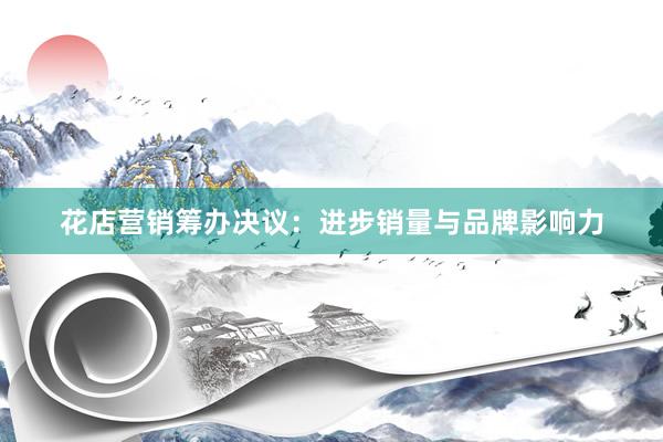 花店营销筹办决议：进步销量与品牌影响力