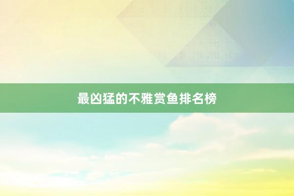 最凶猛的不雅赏鱼排名榜